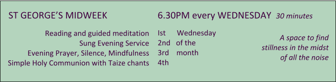 ST GEORGES MIDWEEK 	      	      6.30PM every WEDNESDAY  30 minutes        Reading and guided meditation Sung Evening Service Evening Prayer, Silence, Mindfulness Simple Holy Communion with Taize chants         A space to find   stillness in the midst of all the noise      Ist      Wednesday 2nd   of the 3rd    month 4th